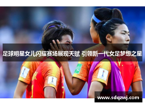 足球明星女儿闪耀赛场展现天赋 引领新一代女足梦想之星