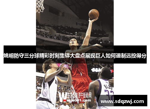 姚明防守三分球精彩时刻集锦大盘点展现巨人如何遏制远投得分