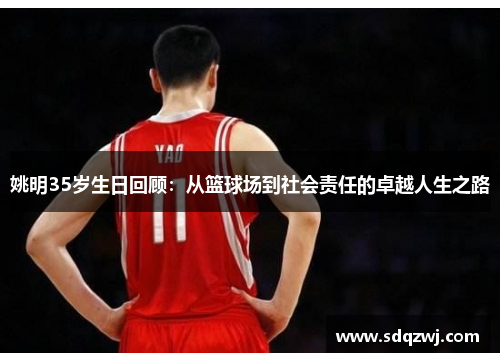 姚明35岁生日回顾：从篮球场到社会责任的卓越人生之路