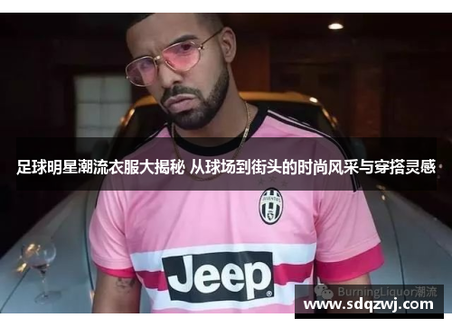 足球明星潮流衣服大揭秘 从球场到街头的时尚风采与穿搭灵感