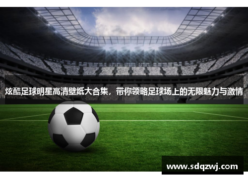 炫酷足球明星高清壁纸大合集，带你领略足球场上的无限魅力与激情
