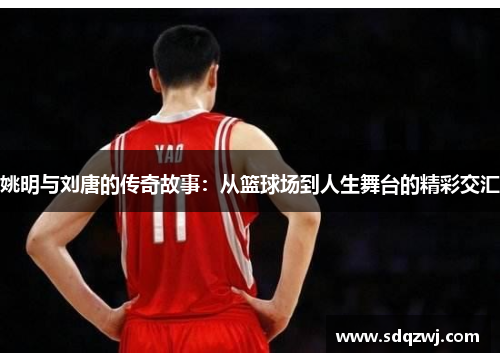 姚明与刘唐的传奇故事：从篮球场到人生舞台的精彩交汇