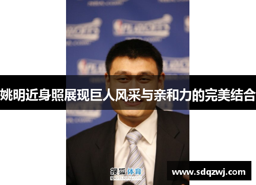 姚明近身照展现巨人风采与亲和力的完美结合