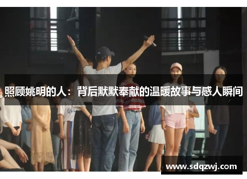 照顾姚明的人：背后默默奉献的温暖故事与感人瞬间