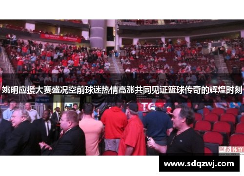 姚明应援大赛盛况空前球迷热情高涨共同见证篮球传奇的辉煌时刻