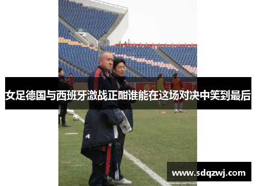 女足德国与西班牙激战正酣谁能在这场对决中笑到最后