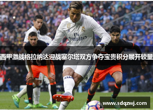 西甲激战格拉纳达迎战塞尔塔双方争夺宝贵积分展开较量